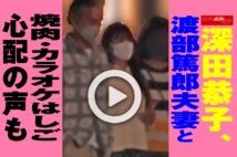 【動画】深田恭子、渡部篤郎夫妻と焼肉・カラオケはしご　心配の声も